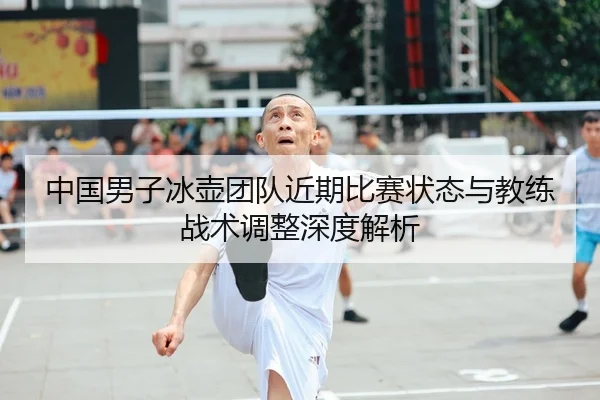 中国男子冰壶团队近期比赛状态与教练战术调整深度解析